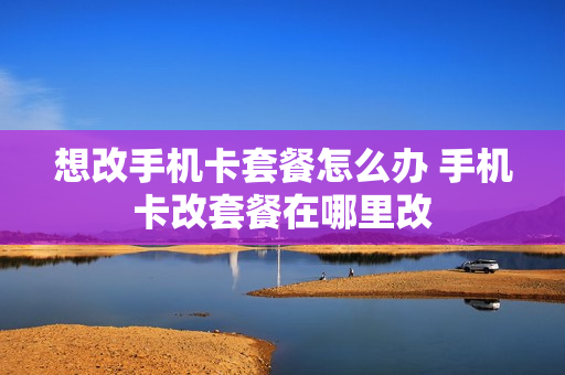 想改手机卡套餐怎么办 手机卡改套餐在哪里改