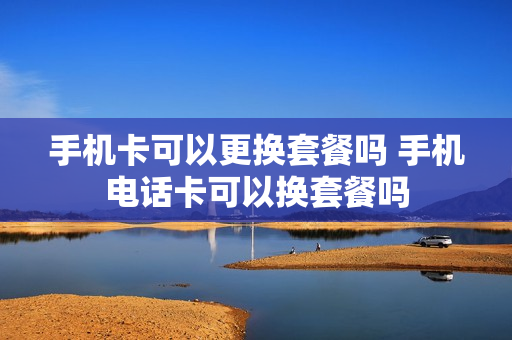 手机卡可以更换套餐吗 手机电话卡可以换套餐吗