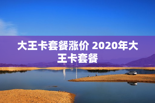 大王卡套餐涨价 2020年大王卡套餐