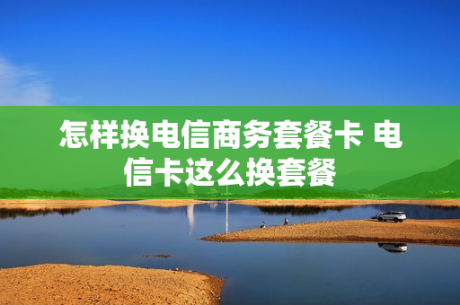 怎样换电信商务套餐卡 电信卡这么换套餐