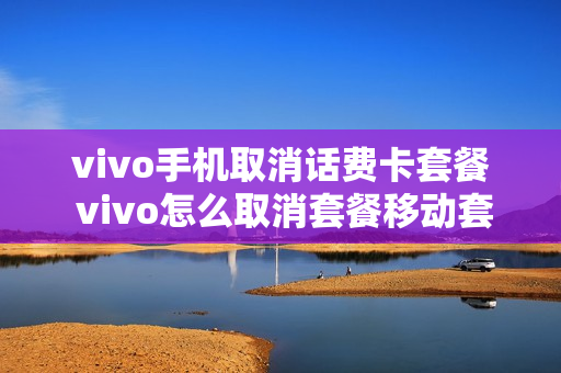 vivo手机取消话费卡套餐 vivo怎么取消套餐移动套餐服务