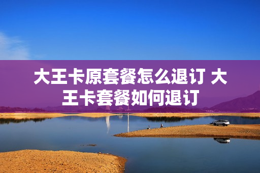 大王卡原套餐怎么退订 大王卡套餐如何退订