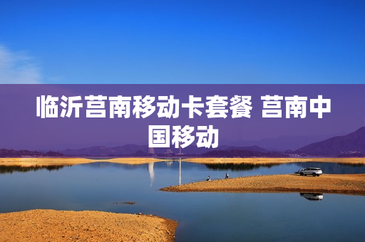 临沂莒南移动卡套餐 莒南中国移动
