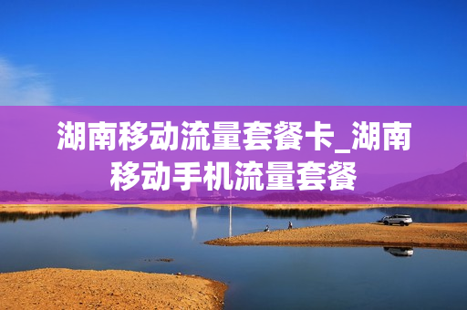 湖南移动流量套餐卡_湖南移动手机流量套餐
