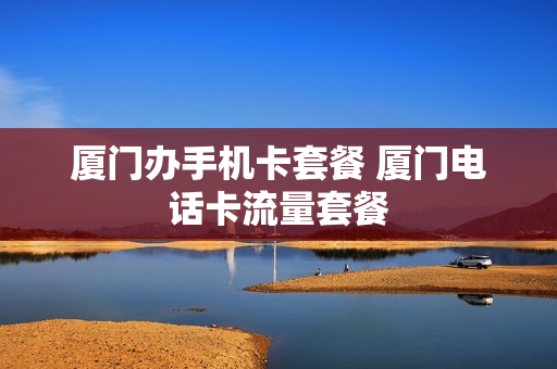 厦门办手机卡套餐 厦门电话卡流量套餐