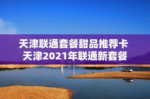 天津联通套餐甜品推荐卡 天津2021年联通新套餐