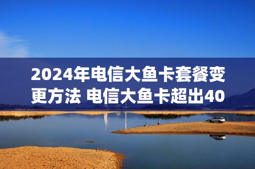 2024年电信大鱼卡套餐变更方法 电信大鱼卡超出40g如何收费