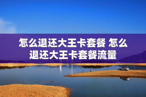 怎么退还大王卡套餐 怎么退还大王卡套餐流量