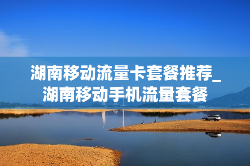湖南移动流量卡套餐推荐_湖南移动手机流量套餐