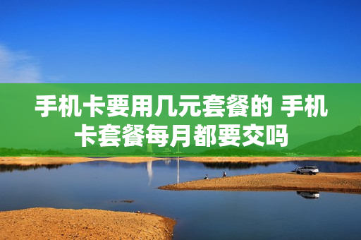 手机卡要用几元套餐的 手机卡套餐每月都要交吗
