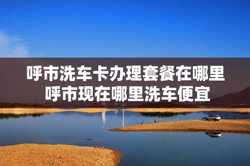 呼市洗车卡办理套餐在哪里 呼市现在哪里洗车便宜
