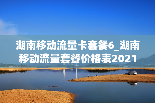 湖南移动流量卡套餐6_湖南移动流量套餐价格表2021