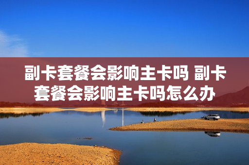 副卡套餐会影响主卡吗 副卡套餐会影响主卡吗怎么办