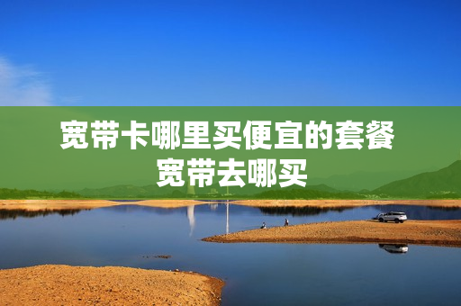 宽带卡哪里买便宜的套餐 宽带去哪买