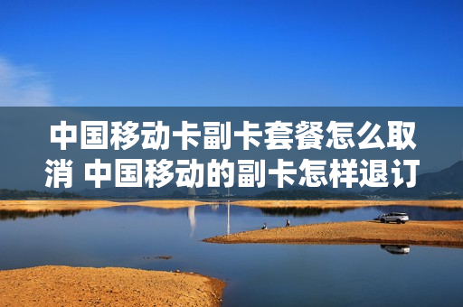 中国移动卡副卡套餐怎么取消 中国移动的副卡怎样退订