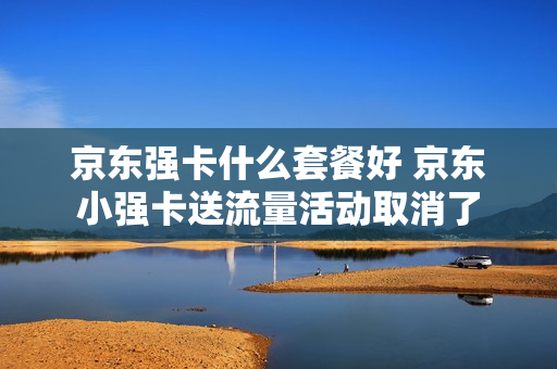 京东强卡什么套餐好 京东小强卡送流量活动取消了