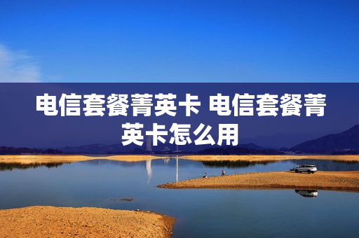 电信套餐菁英卡 电信套餐菁英卡怎么用
