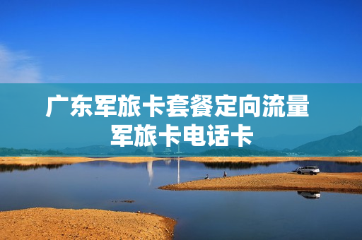 广东军旅卡套餐定向流量 军旅卡电话卡