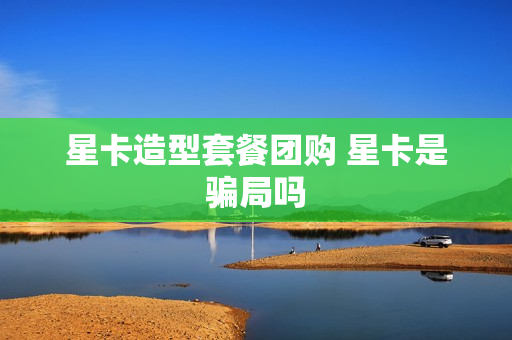 星卡造型套餐团购 星卡是骗局吗