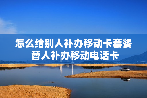 怎么给别人补办移动卡套餐 替人补办移动电话卡