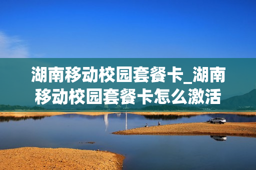 湖南移动校园套餐卡_湖南移动校园套餐卡怎么激活
