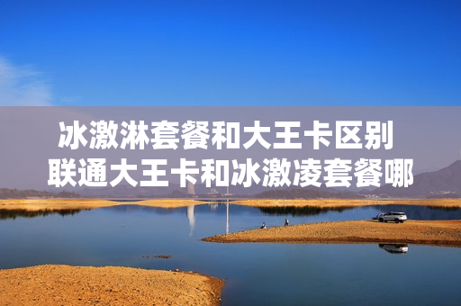 冰激淋套餐和大王卡区别 联通大王卡和冰激凌套餐哪个划算