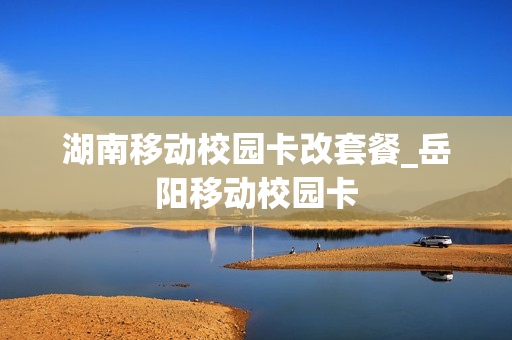 湖南移动校园卡改套餐_岳阳移动校园卡