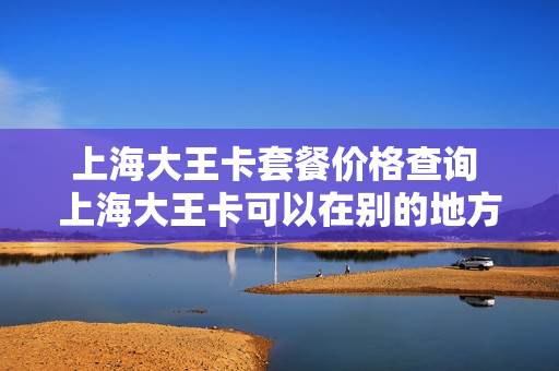 上海大王卡套餐价格查询 上海大王卡可以在别的地方用吗
