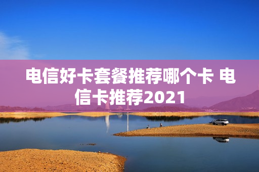 电信好卡套餐推荐哪个卡 电信卡推荐2021
