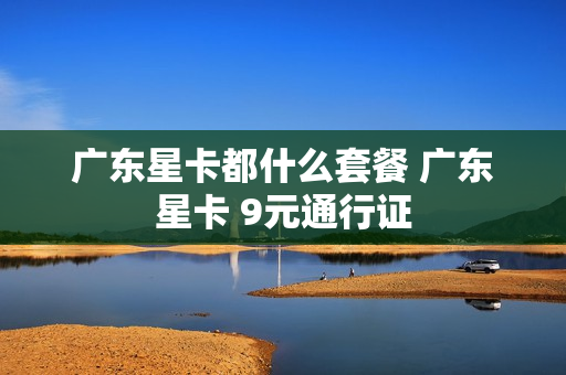 广东星卡都什么套餐 广东星卡 9元通行证