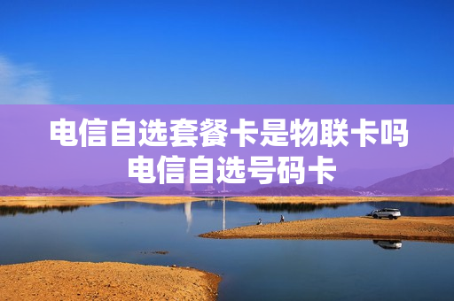 电信自选套餐卡是物联卡吗 电信自选号码卡