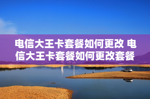 电信大王卡套餐如何更改 电信大王卡套餐如何更改套餐