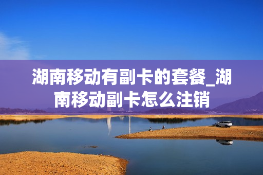 湖南移动有副卡的套餐_湖南移动副卡怎么注销