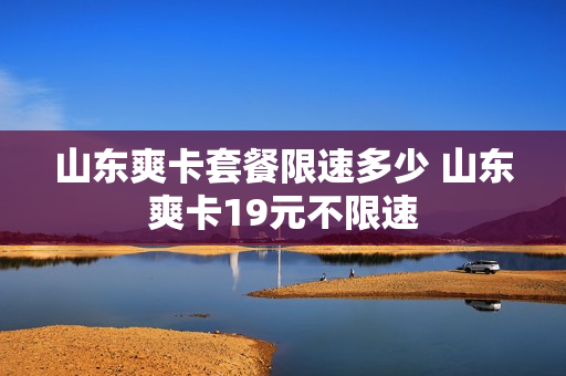 山东爽卡套餐限速多少 山东爽卡19元不限速