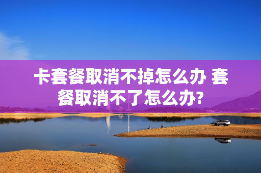 卡套餐取消不掉怎么办 套餐取消不了怎么办?