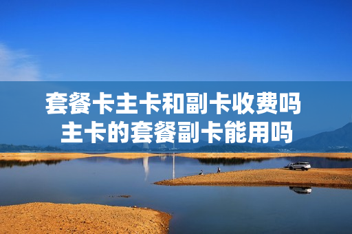 套餐卡主卡和副卡收费吗 主卡的套餐副卡能用吗