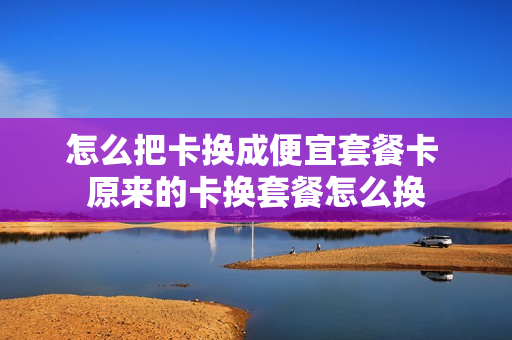 怎么把卡换成便宜套餐卡 原来的卡换套餐怎么换