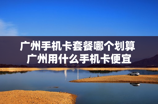 广州手机卡套餐哪个划算 广州用什么手机卡便宜