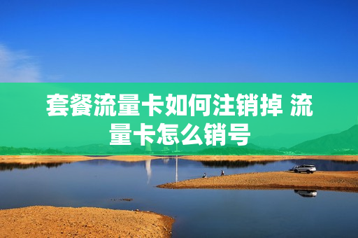 套餐流量卡如何注销掉 流量卡怎么销号