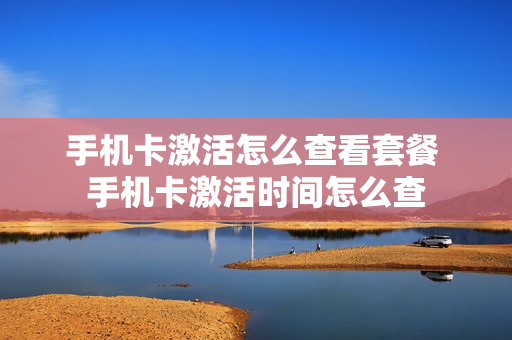 手机卡激活怎么查看套餐 手机卡激活时间怎么查