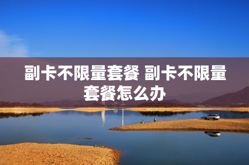 副卡不限量套餐 副卡不限量套餐怎么办