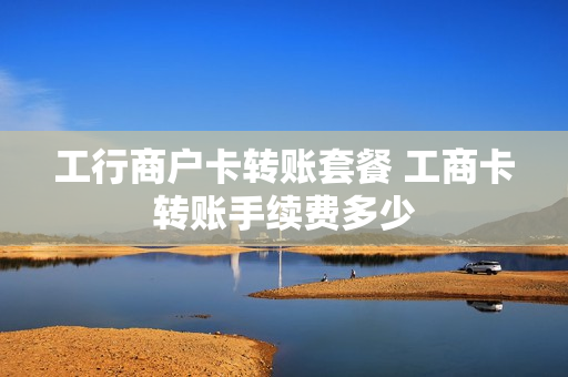 工行商户卡转账套餐 工商卡转账手续费多少