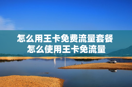 怎么用王卡免费流量套餐 怎么使用王卡免流量