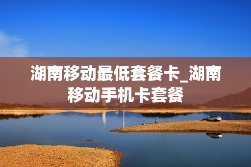 湖南移动最低套餐卡_湖南移动手机卡套餐
