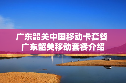 广东韶关中国移动卡套餐 广东韶关移动套餐介绍