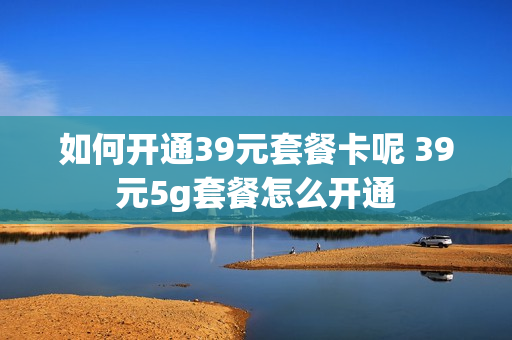 如何开通39元套餐卡呢 39元5g套餐怎么开通