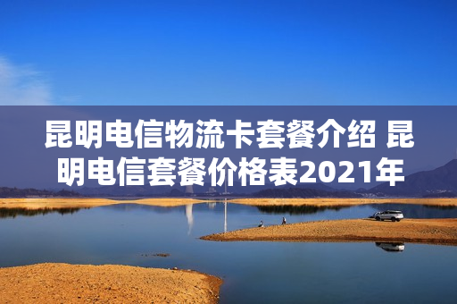 昆明电信物流卡套餐介绍 昆明电信套餐价格表2021年