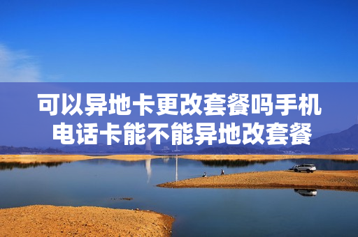 可以异地卡更改套餐吗手机 电话卡能不能异地改套餐