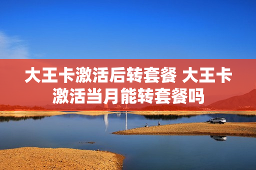 大王卡激活后转套餐 大王卡激活当月能转套餐吗