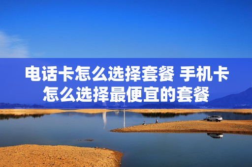 电话卡怎么选择套餐 手机卡怎么选择最便宜的套餐
